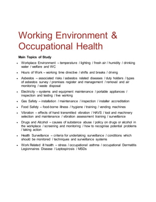 Working Environment &
Occupational Health
Main Topics of Study
 Workplace Environment – temperature / lighting / fresh air / humidity / drinking
water / welfare and WC
 Hours of Work – working time directive / shifts and breaks / driving
 Asbestos – associated risks / asbestos related diseases / duty holders / types
of asbestos survey / premises register and management / removal and air
monitoring / waste disposal
 Electricity – systems and equipment maintenance / portable appliances /
inspection and testing / live working
 Gas Safety – installation / maintenance / inspection / installer accreditation
 Food Safety – food-borne illness / hygiene / training / vending machines
 Vibration – effects of hand transmitted vibration / HAVS / tool and machinery
selection and maintenance / vibration assessment training / surveillance
 Drugs and Alcohol – causes of substance abuse / policy on drugs or alcohol in
the workplace / screening and monitoring / how to recognise potential problems
/ taking action
 Health Surveillance – criteria for undertaking surveillance / conditions which
should be monitored / techniques and surveillance systems
 Work Related ill health – stress / occupational asthma / occupational Dermatitis
Legionnaires Disease / Leptospirosis / MSDs
 