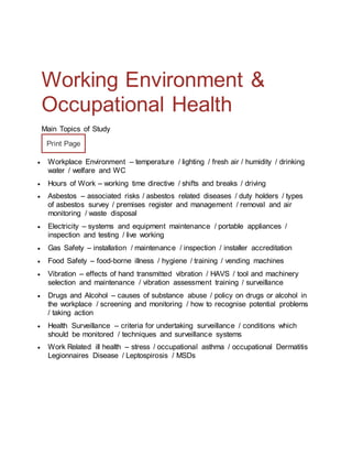 Working Environment &
Occupational Health
Main Topics of Study
Print Page
 Workplace Environment – temperature / lighting / fresh air / humidity / drinking
water / welfare and WC
 Hours of Work – working time directive / shifts and breaks / driving
 Asbestos – associated risks / asbestos related diseases / duty holders / types
of asbestos survey / premises register and management / removal and air
monitoring / waste disposal
 Electricity – systems and equipment maintenance / portable appliances /
inspection and testing / live working
 Gas Safety – installation / maintenance / inspection / installer accreditation
 Food Safety – food-borne illness / hygiene / training / vending machines
 Vibration – effects of hand transmitted vibration / HAVS / tool and machinery
selection and maintenance / vibration assessment training / surveillance
 Drugs and Alcohol – causes of substance abuse / policy on drugs or alcohol in
the workplace / screening and monitoring / how to recognise potential problems
/ taking action
 Health Surveillance – criteria for undertaking surveillance / conditions which
should be monitored / techniques and surveillance systems
 Work Related ill health – stress / occupational asthma / occupational Dermatitis
Legionnaires Disease / Leptospirosis / MSDs
 