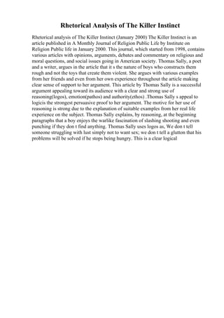Rhetorical Analysis of The Killer Instinct
Rhetorical analysis of The Killer Instinct (January 2000) The Killer Instinct is an
article published in A Monthly Journal of Religion Public Life by Institute on
Religion Public life in January 2000. This journal, which started from 1998, contains
various articles with opinions, arguments, debates and commentary on religious and
moral questions, and social issues going in American society. Thomas Sally, a poet
and a writer, argues in the article that it s the nature of boys who constructs them
rough and not the toys that create them violent. She argues with various examples
from her friends and even from her own experience throughout the article making
clear sense of support to her argument. This article by Thomas Sally is a successful
argument appealing toward its audience with a clear and strong use of
reasoning(logos), emotion(pathos) and authority(ethos) .Thomas Sally s appeal to
logicis the strongest persuasive proof to her argument. The motive for her use of
reasoning is strong due to the explanation of suitable examples from her real life
experience on the subject. Thomas Sally explains, by reasoning, at the beginning
paragraphs that a boy enjoys the warlike fascination of slashing shooting and even
punching if they don t find anything. Thomas Sally uses logos as, We don t tell
someone struggling with lust simply not to want sex; we don t tell a glutton that his
problems will be solved if he stops being hungry. This is a clear logical
 