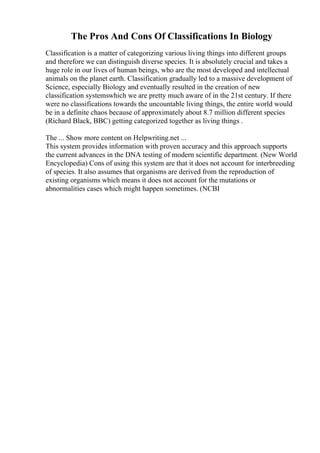 The Pros And Cons Of Classifications In Biology
Classification is a matter of categorizing various living things into different groups
and therefore we can distinguish diverse species. It is absolutely crucial and takes a
huge role in our lives of human beings, who are the most developed and intellectual
animals on the planet earth. Classification gradually led to a massive development of
Science, especially Biology and eventually resulted in the creation of new
classification systemswhich we are pretty much aware of in the 21st century. If there
were no classifications towards the uncountable living things, the entire world would
be in a definite chaos because of approximately about 8.7 million different species
(Richard Black, BBC) getting categorized together as living things .
The ... Show more content on Helpwriting.net ...
This system provides information with proven accuracy and this approach supports
the current advances in the DNA testing of modern scientific department. (New World
Encyclopedia) Cons of using this system are that it does not account for interbreeding
of species. It also assumes that organisms are derived from the reproduction of
existing organisms which means it does not account for the mutations or
abnormalities cases which might happen sometimes. (NCBI
 
