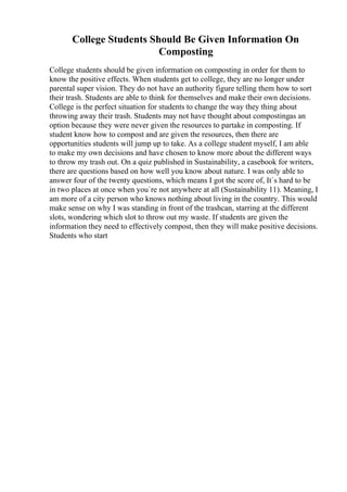 College Students Should Be Given Information On
Composting
College students should be given information on composting in order for them to
know the positive effects. When students get to college, they are no longer under
parental super vision. They do not have an authority figure telling them how to sort
their trash. Students are able to think for themselves and make their own decisions.
College is the perfect situation for students to change the way they thing about
throwing away their trash. Students may not have thought about compostingas an
option because they were never given the resources to partake in composting. If
student know how to compost and are given the resources, then there are
opportunities students will jump up to take. As a college student myself, I am able
to make my own decisions and have chosen to know more about the different ways
to throw my trash out. On a quiz published in Sustainability, a casebook for writers,
there are questions based on how well you know about nature. I was only able to
answer four of the twenty questions, which means I got the score of, It`s hard to be
in two places at once when you`re not anywhere at all (Sustainability 11). Meaning, I
am more of a city person who knows nothing about living in the country. This would
make sense on why I was standing in front of the trashcan, starring at the different
slots, wondering which slot to throw out my waste. If students are given the
information they need to effectively compost, then they will make positive decisions.
Students who start
 