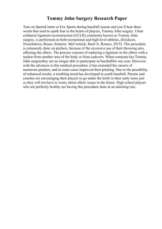 Tommy John Surgery Research Paper
Turn on SportsCenter or Fox Sports during baseball season and you ll hear three
words that used to spark fear in the hearts of players, Tommy John surgery. Ulnar
collateral ligament reconstruction (UCLR) commonly known as Tommy John
surgery, is performed on both recreational and high level athletes, (Erickson,
Nwachukwu, Rosas, Schairer, McCormick, Bach Jr, Romeo, 2015). This procedure
is commonly done on pitchers, because of the excessive use of their throwing arm,
affecting the elbow. The process consists of replacing a ligament in the elbow with a
tendon from another area of the body or from cadavers. When someone has Tommy
John surgerythey are no longer able to participate in baseballfor one year. However,
with the advances in this medical procedure, it has extended the careers of
numerous pitchers, and in some cases improved their pitching. Due to the possibility
of enhanced results, a troubling trend has developed in youth baseball. Parents and
coaches are encouraging their players to go under the knife in their early teens just
so they will not have to worry about elbow issues in the future. High school players
who are perfectly healthy are having this procedure done at an alarming rate.
 