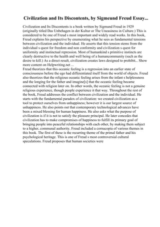 Civilization and Its Discontents, by Sigmeund Freud Essay...
Civilization and Its Discontents is a book written by Sigmund Freud in 1929
(originally titled Das Unbehagen in der Kultur or The Uneasiness in Culture.) This is
considered to be one of Freud s most important and widely read works. In this book,
Freud explains his perspective by enumerating what he sees as fundamental tensions
between civilization and the individual. He asserts that this tension stems from the
individual s quest for freedom and non conformity and civilization s quest for
uniformity and instinctual repression. Most of humankind s primitive instincts are
clearly destructive to the health and well being of a humancommunity (such as the
desire to kill.) As a direct result, civilization creates laws designed to prohibit... Show
more content on Helpwriting.net ...
Freud theorizes that this oceanic feeling is a regression into an earlier state of
consciousness before the ego had differentiated itself from the world of objects. Freud
also theorizes that the religious oceanic feeling arises from the infant s helplessness
and the longing for the father and imagine[s] that the oceanic feeling became
connected with religion later on. In other words, the oceanic feeling is not a genuine
religious experience, though people experience it that way. Throughout the rest of
the book, Freud addresses the conflict between civilization and the individual. He
starts with the fundamental paradox of civilization: we created civilization as a
tool to protect ourselves from unhappiness; however it is our largest source of
unhappiness. He also points out that contemporary technological advances have
been a mixed blessing for human happiness. He also asks what the purpose of
civilization is if it is not to satisfy the pleasure principal. He later concedes that
civilization has to make compromises of happiness to fulfill its primary goal of
bringing people into peaceful relationships with each other, by making them subject
to a higher, communal authority. Freud included a cornucopia of various themes in
this book. The first of these is the recurring theme of the primal father and his
psychological heritage. This is one of Freud s most controversial cultural
speculations. Freud proposes that human societies were
 