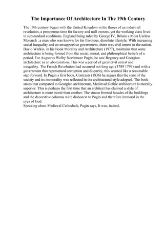 The Importance Of Architecture In The 19th Century
The 19th century began with the United Kingdom in the throes of an industrial
revolution, a prosperous time for factory and mill owners, yet the working class lived
in substandard conditions. England being ruled by George IV, Britain s Most Useless
Monarch , a man who was known for his frivolous, dissolute lifestyle. With increasing
social inequality and an unsupportive government, there was civil unrest in the nation.
David Watkin, in his Book Morality and Architecture (1977), maintains that some
architecture is being formed from the social, moral, and philosophical beliefs of a
period. For Augustus Welby Northmore Pugin, he saw Regency and Georgian
architecture as an abomination. This was a period of great civil unrest and
inequality. The French Revolution had occurred not long ago (1789 1799) and with a
government that represented corruption and disparity, this seemed like a reasonable
step forward. In Pugin s first book, Contrasts (1836) he argues that the state of the
society and its immorality was reflected in the architectural style adopted. The book
states that compared to Georgian architecture, Medieval Gothic architecture is morally
superior. This is perhaps the first time that an architect has claimed a style of
architecture is more moral than another. The stucco fronted facades of the buildings
and the decorative columns were dishonest to Pugin and therefore immoral in the
eyes of God.
Speaking about Medieval Cathedrals, Pugin says, It was, indeed,
 