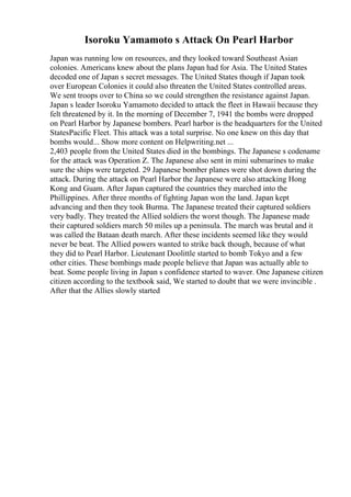 Isoroku Yamamoto s Attack On Pearl Harbor
Japan was running low on resources, and they looked toward Southeast Asian
colonies. Americans knew about the plans Japan had for Asia. The United States
decoded one of Japan s secret messages. The United States though if Japan took
over European Colonies it could also threaten the United States controlled areas.
We sent troops over to China so we could strengthen the resistance against Japan.
Japan s leader Isoroku Yamamoto decided to attack the fleet in Hawaii because they
felt threatened by it. In the morning of December 7, 1941 the bombs were dropped
on Pearl Harbor by Japanese bombers. Pearl harbor is the headquarters for the United
StatesPacific Fleet. This attack was a total surprise. No one knew on this day that
bombs would... Show more content on Helpwriting.net ...
2,403 people from the United States died in the bombings. The Japanese s codename
for the attack was Operation Z. The Japanese also sent in mini submarines to make
sure the ships were targeted. 29 Japanese bomber planes were shot down during the
attack. During the attack on Pearl Harbor the Japanese were also attacking Hong
Kong and Guam. After Japan captured the countries they marched into the
Phillippines. After three months of fighting Japan won the land. Japan kept
advancing and then they took Burma. The Japanese treated their captured soldiers
very badly. They treated the Allied soldiers the worst though. The Japanese made
their captured soldiers march 50 miles up a peninsula. The march was brutal and it
was called the Bataan death march. After these incidents seemed like they would
never be beat. The Allied powers wanted to strike back though, because of what
they did to Pearl Harbor. Lieutenant Doolittle started to bomb Tokyo and a few
other cities. These bombings made people believe that Japan was actually able to
beat. Some people living in Japan s confidence started to waver. One Japanese citizen
citizen according to the textbook said, We started to doubt that we were invincible .
After that the Allies slowly started
 