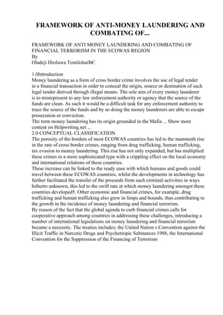 FRAMEWORK OF ANTI-MONEY LAUNDERING AND
COMBATING OF...
FRAMEWORK OF ANTI MONEY LAUNDERING AND COMBATING OF
FINANCIAL TERRORISM IN THE ECOWAS REGION
By
Oladeji Ifeoluwa TemiloluпЂЄ
1.0Introduction
Money laundering as a form of cross border crime involves the use of legal tender
in a financial transaction in order to conceal the origin, source or destination of such
legal tender derived through illegal means. The sole aim of every money launderer
is to misrepresent to any law enforcement authority or agency that the source of the
funds are clean. As such it would be a difficult task for any enforcement authority to
trace the source of the funds and by so doing the money launderers are able to escape
prosecution or conviction.
The term money laundering has its origin grounded in the Mafia ... Show more
content on Helpwriting.net ...
2.0 CONCEPTUAL CLASSIFICATION
The porosity of the borders of most ECOWAS countries has led to the mammoth rise
in the rate of cross border crimes, ranging from drug trafficking, human trafficking,
tax evasion to money laundering. This rise has not only expanded, but has multiplied
these crimes to a more sophisticated type with a crippling effect on the local economy
and international relations of these countries.
These increase can be linked to the ready ease with which humans and goods could
travel between these ECOWAS countries, whilst the developments in technology has
further facilitated the transfer of the proceeds from such criminal activities in ways
hitherto unknown, this led to the swift rate at which money laundering amongst these
countries developed5. Other economic and financial crimes, for example, drug
trafficking and human trafficking also grew in limps and bounds, thus contributing to
the growth in the incidence of money laundering and financial terrorism.
By reason of the fact that the global agenda to curb financial crimes calls for
cooperative approach among countries in addressing these challenges, introducing a
number of international legislations on money laundering and financial terrorism
became a necessity. The treaties includes; the United Nation s Convention against the
Illicit Traffic in Narcotic Drugs and Psychotropic Substances 1988, the International
Convention for the Suppression of the Financing of Terrorism
 