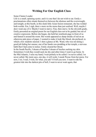 Writing For Our English Class
Some Clamor Louder
Life is a small, spinning oyster, and it is one that I do not wish to eat. Emily s
proclamations often situate themselves between the abstruse and the overwrought,
and tonight, at this booth, in this sleek little Asian fusion restaurant, she has welded
both worlds. Em, I sigh, there s more on the menu than just seafood. Well, maybe I
don t want any of it. Maybe I want to starve. Fine, then starve. In the eleventh grade,
Emily presented an original poem for our English class not to be graded, but out of
creative expression. Before she began, she held her notebook page in front of us
and fanned it around the room. Her words appeared as sharp streaks of red on an
otherwise pale piece of paper. I wanted to make it look like blood, she prefaced, to
which a few students sneered. I shot a glance at Ms. Ward, who was not doing a
good job hiding her unease; one of her hands was prodding at her temple, a nervous
habit that I had come to notice. Emily cleared her throat.
In the South Pacific, I dream of beaches I dream of leeches sucking my skin.
Sometimes I wish they would suck me dry and other times I want to go home. In
the Mid Atlantic, I raise my hand, I wait politely to be called. I m never called, I m
never called. My mom says, one day, it will work; I sneak Prozac from her purse. For
now, I sit, I wait, I wish, for what, you ask? I ll tell you now. I want to ride the
greatest tide into the darkest pits of hell, I want to never want again, that
 