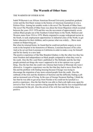 The Warmth of Other Suns
THE WARMTH OF OTHER SUNS
Isabel Wilkerson is an African American Howard University journalism graduate
writer and the first black woman in the history of American Journalism to win a
Pulitzer Prize. Among her notable works is the novel The Warmth of Other Suns .
The novel The Warmth of Other Suns was about the Great Migration which occurred
between the years 1915 1970 and this was the movement of approximately seven
million Black people out of the Southern United States to the North, Midwest and
Western states from 1916 to 1970. Blacks migrated to escape widespread racism in
the South, to seek employment opportunities in industrial cities of the North, to get
better education for their children, and to pursue what was widely ... Show more
content on Helpwriting.net ...
But when he returned home, he found that he could not perform surgery or even
work in the hospital in his hometown of Monroe, Louisiana because of his color.
And so he set out from Louisiana to California in order to make a way for himself
and for his family in a new land.
The positive experience of Ida Mae Brandon Gladney is like the other two they has
more freedom and independence as black people compared to when they were in
the south. Also the Do s and Dont s published in The Defender and the fact that
people pointed out things she wasn t supposed to do in her opinion was a good
thing. Also the fact that she could vote whereas back home in Missisipi she wasn t
allowed to. A negative experience was the fact that they had to move from flat to
flat and the problem with finding housing because Chicago was trying to
discourage the migration of any more colored people from the south. Also the
outbreak of the riots and the shutdown of factories and the difficulty finding a job
and an increased cost of living. In the case of George Swanson Starling, I think the
fact that he was able to get away from Florida so he could not be lynched is a
positive experience. Also the fact that he was able to find a job right away upon his
arrival to New York was a positive thing despite the fact that he was overqualified and
overeducated for the job. Also the arrival of his wife Inez and their baby was a
positive
 