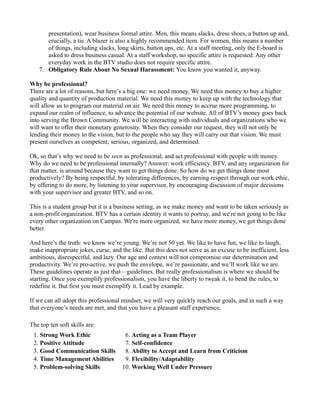 presentation), wear business formal attire. Men, this means slacks, dress shoes, a button up and,
       crucially, a tie. A blazer is also a highly recommended item. For women, this means a number
       of things, including slacks, long skirts, button ups, etc. At a staff meeting, only the E-board is
       asked to dress business casual. At a staff workshop, no specific attire is requested. Any other
       everyday work in the BTV studio does not require specific attire.
    7. Obligatory Rule About No Sexual Harassment: You know you wanted it, anyway.

Why be professional?
There are a lot of reasons, but here’s a big one: we need money. We need this money to buy a higher
quality and quantity of production material. We need this money to keep up with the technology that
will allow us to program our material on air. We need this money to accrue more programming, to
expand our realm of influence, to advance the potential of our website. All of BTV’s money goes back
into serving the Brown Community. We will be interacting with individuals and organizations who we
will want to offer their monetary generosity. When they consider our request, they will not only be
lending their money to the vision, but to the people who say they will carry out that vision. We must
present ourselves as competent, serious, organized, and determined.

Ok, so that’s why we need to be seen as professional, and act professional with people with money.
Why do we need to be professional internally? Answer: work efficiency. BTV, and any organization for
that matter, is around because they want to get things done. So how do we get things done most
productively? By being respectful, by tolerating differences, by earning respect through our work ethic,
by offering to do more, by listening to your supervisor, by encouraging discussion of major decisions
with your supervisor and greater BTV, and so on.

This is a student group but it is a business setting, as we make money and want to be taken seriously as
a non-profit organization. BTV has a certain identity it wants to portray, and we're not going to be like
every other organization on Campus. We're more organized, we have more money, we get things done
better.

And here’s the truth: we know we’re young. We’re not 50 yet. We like to have fun, we like to laugh,
make inappropriate jokes, curse, and the like. But this does not serve as an excuse to be inefficient, less
ambitious, disrespectful, and lazy. Our age and context will not compromise our determination and
productivity. We’re pro-active, we push the envelope, we’re passionate, and we’ll work like we are.
These guidelines operate as just that—guidelines. But really professionalism is where we should be
starting. Once you exemplify professionalism, you have the liberty to tweak it, to bend the rules, to
redefine it. But first you must exemplify it. Lead by example.

If we can all adopt this professional mindset, we will very quickly reach our goals, and in such a way
that everyone’s needs are met, and that you have a pleasant staff experience.

The top ten soft skills are:
 1. Strong Work Ethic                  6. Acting as a Team Player
 2. Positive Attitude                  7. Self-confidence
 3. Good Communication Skills          8. Ability to Accept and Learn from Criticism
 4. Time Management Abilities          9. Flexibility/Adaptability
 5. Problem-solving Skills            10. Working Well Under Pressure
 