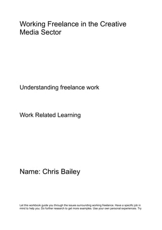 Working Freelance in the Creative
Media Sector
Understanding freelance work
Work Related Learning
Name: Chris Bailey
Let this workbook guide you through the issues surrounding working freelance. Have a specific job in
mind to help you. Do further research to get more examples. Use your own personal experiences. Try
 
