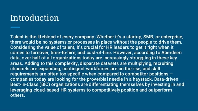 Introduction
Talent is the lifeblood of every company. Whether it’s a startup, SMB, or enterprise,
there would be no systems or processes in place without the people to drive them.
Considering the value of talent, it’s crucial for HR leaders to get it right when it
comes to turnover, time-to-hire, and cost-of-hire. However, according to Aberdeen
data, over half of all organizations today are increasingly struggling in these key
areas. Adding to this complexity, disparate datasets are multiplying, recruiting
channels are expanding, contingent workforces are on the rise, and skill
requirements are often too specific when compared to competitor positions –
companies today are looking for the proverbial needle in a haystack. Data-driven
Best-in-Class (BIC) organizations are differentiating themselves by investing in and
leveraging cloud-based HR systems to competitively position and outperform
others.
 