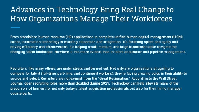 Advances in Technology Bring Real Change to
How Organizations Manage Their Workforces
From standalone human resource (HR) applications to complete unified human capital management (HCM)
suites, information technology is enabling dispersion and integration. It’s fostering speed and agility and
driving efficiency and effectiveness. It’s helping small, medium, and large businesses alike navigate the
changing talent landscape. Nowhere is this more evident than in talent acquisition and pipeline management.
Recruiters, like many others, are under stress and burned out. Not only are organizations struggling to
compete for talent (full-time, part-time, and contingent workers), they’re facing growing voids in their ability to
source and select. Recruiters are not exempt from the “Great Resignation.” According to the Wall Street
Journal, open recruiting roles more than doubled during 2021. Technology can help alleviate many of the
precursors of burnout for not only today’s talent acquisition professionals but also for their hiring manager
counterparts.
 