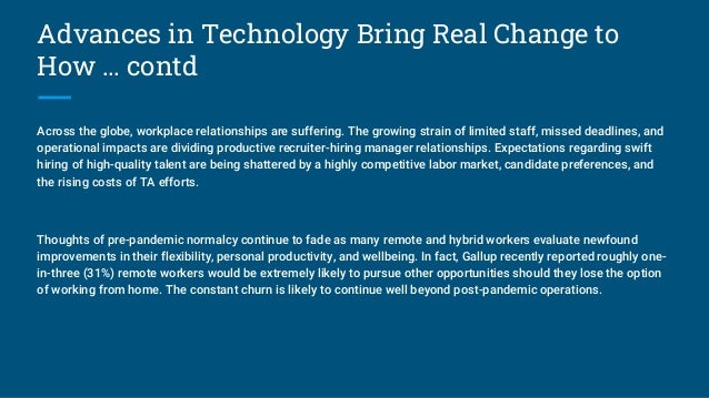 Advances in Technology Bring Real Change to
How … contd
Across the globe, workplace relationships are suffering. The growing strain of limited staff, missed deadlines, and
operational impacts are dividing productive recruiter-hiring manager relationships. Expectations regarding swift
hiring of high-quality talent are being shattered by a highly competitive labor market, candidate preferences, and
the rising costs of TA efforts.
Thoughts of pre-pandemic normalcy continue to fade as many remote and hybrid workers evaluate newfound
improvements in their flexibility, personal productivity, and wellbeing. In fact, Gallup recently reported roughly one-
in-three (31%) remote workers would be extremely likely to pursue other opportunities should they lose the option
of working from home. The constant churn is likely to continue well beyond post-pandemic operations.
 