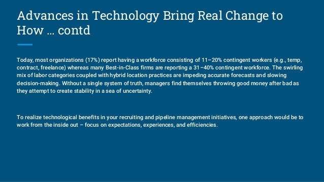 Advances in Technology Bring Real Change to
How … contd
Today, most organizations (17%) report having a workforce consisting of 11–20% contingent workers (e.g., temp,
contract, freelance) whereas many Best-in-Class firms are reporting a 31–40% contingent workforce. The swirling
mix of labor categories coupled with hybrid location practices are impeding accurate forecasts and slowing
decision-making. Without a single system of truth, managers find themselves throwing good money after bad as
they attempt to create stability in a sea of uncertainty.
To realize technological benefits in your recruiting and pipeline management initiatives, one approach would be to
work from the inside out – focus on expectations, experiences, and efficiencies.
 