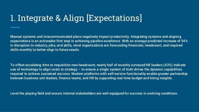 1. Integrate & Align [Expectations]
Manual systems and miscommunicated plans negatively impact productivity. Integrating systems and aligning
expectations is an actionable first step in achieving pipeline excellence. With an average predicted increase of 54%
in disruption to industry, jobs, and skills, most organizations are forecasting financials, headcount, and required
skills monthly to better align to future needs.
To offset escalating time to requisition new headcount, nearly half of recently surveyed HR leaders (43%) indicate
use of technology to align costs to strategy – to ensure a single system of truth drives the dynamic capabilities
required to achieve sustained success. Modern platforms with self-service functionality enable greater partnership
between business unit leaders, finance teams, and HR by supporting real-time budget and hiring insights.
Level the playing field and ensure internal stakeholders are well equipped for success in evolving conditions.
 