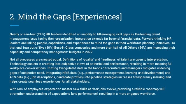 2. Mind the Gaps [Experiences]
Nearly one-in-four (24%) HR leaders identified an inability to fill emerging skill gaps as the leading talent
management issue facing their organization. Integration extends far beyond financial data. Forward-thinking HR
leaders are linking people, capabilities, and experiences to mind the gaps in their workforce planning initiatives. To
that end, four out of five (80%) Best-in-Class companies and more than half of All Others (54%) are increasing their
capability and competency management budgets in 2022.
Not all processes are created equal. Definitions of ‘quality’ and ‘readiness’ of talent are open to interpretation.
Technology assists in creating less subjective views of potential and performance, resulting in more meaningful
workplace conversations. Putting triangulated data in the hands of recruiters and managers mitigates widening
gaps of subjective need. Integrating HRIS data (e.g., performance management, learning and development) and
ATS data (e.g., job descriptions, candidate profiles) into pipeline strategies increases transparency in hiring and
helps create seamless experiences for all stakeholders.
With 60% of employees expected to master new skills as their jobs evolve, providing a reliable roadmap will
strengthen understanding of expectations [and performance], resulting in a more engaged workforce.
 