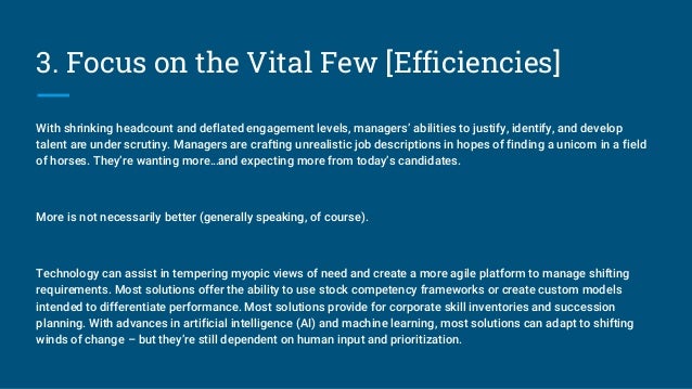 3. Focus on the Vital Few [Efficiencies]
With shrinking headcount and deflated engagement levels, managers’ abilities to justify, identify, and develop
talent are under scrutiny. Managers are crafting unrealistic job descriptions in hopes of finding a unicorn in a field
of horses. They’re wanting more…and expecting more from today’s candidates.
More is not necessarily better (generally speaking, of course).
Technology can assist in tempering myopic views of need and create a more agile platform to manage shifting
requirements. Most solutions offer the ability to use stock competency frameworks or create custom models
intended to differentiate performance. Most solutions provide for corporate skill inventories and succession
planning. With advances in artificial intelligence (AI) and machine learning, most solutions can adapt to shifting
winds of change – but they’re still dependent on human input and prioritization.
 