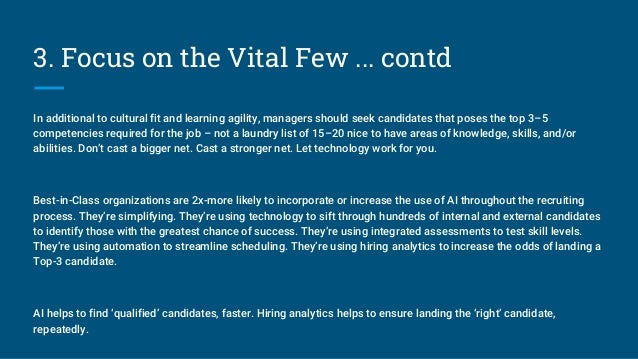 3. Focus on the Vital Few ... contd
In additional to cultural fit and learning agility, managers should seek candidates that poses the top 3–5
competencies required for the job – not a laundry list of 15–20 nice to have areas of knowledge, skills, and/or
abilities. Don’t cast a bigger net. Cast a stronger net. Let technology work for you.
Best-in-Class organizations are 2x-more likely to incorporate or increase the use of AI throughout the recruiting
process. They’re simplifying. They’re using technology to sift through hundreds of internal and external candidates
to identify those with the greatest chance of success. They’re using integrated assessments to test skill levels.
They’re using automation to streamline scheduling. They’re using hiring analytics to increase the odds of landing a
Top-3 candidate.
AI helps to find ‘qualified’ candidates, faster. Hiring analytics helps to ensure landing the ‘right’ candidate,
repeatedly.
 