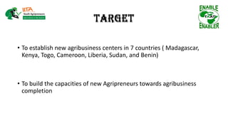 Target
• To establish new agribusiness centers in 7 countries ( Madagascar,
Kenya, Togo, Cameroon, Liberia, Sudan, and Benin)
• To build the capacities of new Agripreneurs towards agribusiness
completion
Target
 