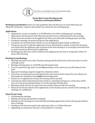  
                                                     Rocky	
  Mini-­‐Grants	
  Working	
  Group	
  
                                                          Guidelines	
  and	
  Responsibilities	
  
                                                                                   	
  
Working	
  Group	
  Members:	
  Here	
  are	
  some	
  guidelines	
  that	
  will	
  allow	
  you	
  to	
  work	
  effectively	
  and	
  
efficiently.	
  Remember,	
  respect	
  is	
  the	
  number	
  one	
  criteria	
  for	
  this	
  working	
  group.	
  
                                                                                   	
  
Applications	
  
     • Applications	
  are	
  due	
  on	
  Sunday	
  at	
  11:59	
  PM	
  before	
  any	
  of	
  the	
  working	
  group's	
  meetings.	
  
     • Applications	
  will	
  be	
  posted	
  on	
  the	
  Black	
  Board	
  site	
  by	
  noon	
  on	
  Monday	
  before	
  the	
  meetings.	
  
     • Please	
  read	
  and	
  comment	
  on	
  the	
  applications	
  before	
  you	
  attend	
  the	
  working	
  group's	
  meeting.	
  
     • During	
  the	
  meetings,	
  the	
  group	
  will	
  discuss	
  the	
  applications.	
  	
  
     • A	
  majority	
  vote	
  will	
  determine	
  whether	
  or	
  not	
  an	
  application	
  gets	
  funded,	
  no	
  filibuster.	
  
     • The	
  group	
  can	
  vote	
  to	
  table	
  the	
  application	
  if	
  more	
  information	
  is	
  needed,	
  at	
  that	
  time	
  the	
  group	
  
          can	
  request	
  that	
  the	
  applicant	
  come	
  in	
  person	
  to	
  the	
  next	
  meeting	
  or	
  at	
  a	
  mutually	
  convenient	
  time	
  
          to	
  answer	
  questions	
  about	
  his/her	
  application.	
  
     • Working	
  group	
  decisions	
  will	
  be	
  emailed	
  to	
  the	
  applicant	
  by	
  the	
  chair	
  or	
  acting	
  chair	
  within	
  24-­‐
          hours	
  of	
  the	
  meeting.	
  
	
  
Working	
  Group	
  Meetings	
  
     • Meetings	
  take	
  place	
  every	
  other	
  Tuesday	
  starting	
  with	
  the	
  third	
  week	
  of	
  the	
  term;	
  there	
  are	
  four	
  
          meetings	
  a	
  term.	
  
     • Meetings	
  will	
  take	
  place	
  at	
  12:00	
  PM	
  and	
  will	
  include	
  lunch.	
  
     • You	
  are	
  required	
  to	
  sign	
  up	
  for	
  at	
  least	
  two	
  meetings	
  a	
  term,	
  unless	
  you	
  are	
  off	
  campus	
  for	
  the	
  
          term.	
  	
  
     • Sign	
  up	
  for	
  meetings	
  using	
  the	
  Google	
  Doc	
  attendance	
  sheet.	
  
     • If	
  you	
  miss	
  a	
  meeting	
  that	
  you	
  had	
  signed	
  up	
  for,	
  you	
  must	
  provide	
  reasons	
  for	
  your	
  absence	
  on	
  
          the	
  Google	
  Doc	
  attendance	
  sheet	
  before	
  the	
  meeting	
  starts.	
  
     • If	
  there	
  are	
  no	
  applications	
  to	
  fund,	
  the	
  meeting	
  will	
  be	
  canceled.	
  
     • Cancelations	
  will	
  be	
  determined	
  24-­‐hours	
  before	
  a	
  scheduled	
  meeting,	
  an	
  e-­‐mail	
  notice	
  will	
  be	
  
          sent	
  out	
  to	
  the	
  group	
  stating	
  whether	
  or	
  not	
  the	
  meeting	
  will	
  take	
  place.	
  
     • Meeting	
  minutes	
  must	
  be	
  recorded	
  and	
  sent	
  to	
  Robin	
  Donovan	
  after	
  the	
  meeting.	
  
     • Please	
  do	
  not	
  discuss	
  details	
  of	
  the	
  applications	
  or	
  the	
  decision	
  process	
  outside	
  of	
  the	
  meetings;	
  all	
  
          meetings	
  are	
  confidential.	
  
	
  
Chair	
  Person	
  Tasks	
  
     • Facilitating	
  the	
  meetings.	
  
     • Making	
  sure	
  the	
  group	
  upholds	
  its	
  integrity.	
  
     • Making	
  sure	
  the	
  meetings	
  are	
  well-­‐attended	
  and	
  taking	
  appropriate	
  action	
  when	
  group	
  members	
  
          miss	
  a	
  meeting.	
  
     • Sending	
  out	
  the	
  decision	
  email	
  to	
  the	
  applicants	
  with	
  a	
  cc	
  to	
  Robin	
  Donovan.	
  
     • Appointing	
  an	
  acting	
  chair	
  if	
  he/she	
  is	
  unavailable	
  for	
  a	
  meeting.	
  
     	
  
	
  
	
  
 