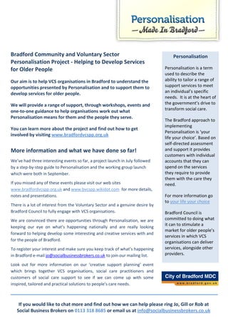 Bradford Community and Voluntary Sector                                            Personalisation
Personalisation Project - Helping to Develop Services
for Older People                                                               Personalisation is a term
                                                                               used to describe the
Our aim is to help VCS organisations in Bradford to understand the             ability to tailor a range of
opportunities presented by Personalisation and to support them to              support services to meet
develop services for older people.                                             an individual’s specific
                                                                               needs. It is at the heart of
We will provide a range of support, through workshops, events and              the government’s drive to
one-to-one guidance to help organisations work out what                        transform social care.
Personalisation means for them and the people they serve.
                                                                               The Bradford approach to
                                                                               implementing
You can learn more about the project and find out how to get
                                                                               Personalisation is ‘your
involved by visiting www.bradfordvcspp.org.uk
                                                                               life your choice’. Based on
                                                                               self-directed assessment
More information and what we have done so far!                                 and support it provides
                                                                               customers with individual
We’ve had three interesting events so far, a project launch in July followed   accounts that they can
by a step-by-step guide to Personalisation and the working group launch        spend on the services
which were both in September.                                                  they require to provide
                                                                               them with the care they
If you missed any of these events please visit our web sites                   need.
www.bradfordvcspp.org.uk and www.bvcspp.wikidot.com for more details,
notes and presentations.                                                       For more information go
                                                                               to your life your choice
There is a lot of interest from the Voluntary Sector and a genuine desire by
Bradford Council to fully engage with VCS organisations.                       Bradford Council is
We are convinced there are opportunities through Personalisation, we are       committed to doing what
                                                                               it can to stimulate a
keeping our eye on what’s happening nationally and are really looking
                                                                               market for older people’s
forward to helping develop some interesting and creative services with and
                                                                               services in which VCS
for the people of Bradford.                                                    organisations can deliver
To register your interest and make sure you keep track of what’s happening     services, alongside other
in Bradford e-mail jo@socialbusinessbrokers.co.uk to join our mailing list.    providers.

Look out for more information on our ‘creative support planning’ event
which brings together VCS organisations, social care practitioners and
customers of social care support to see if we can come up with some
inspired, tailored and practical solutions to people’s care needs.



    If you would like to chat more and find out how we can help please ring Jo, Gill or Rob at
   Social Business Brokers on 0113 318 8685 or email us at info@socialbusinessbrokers.co.uk
 