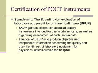 Certification of POCT instruments
 Scandinavia: The Scandinavian evaluation of
 laboratory equipment for primary health care (SKUP)
   SKUP gathers information about laboratory
   instruments intended for use in primary care, as well as
   organising assessment of such instruments
   The goal of SKUP is to produce objective and
   independent information concerning the quality and
   user-friendliness of laboratory equipment for
   physicians' offices outside the hospital
 