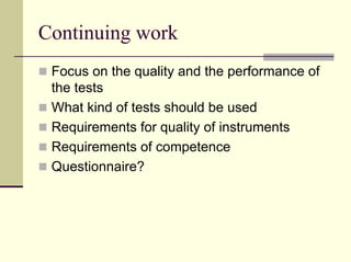 Continuing work
 Focus on the quality and the performance of
 the tests
 What kind of tests should be used
 Requirements for quality of instruments
 Requirements of competence
 Questionnaire?
 
