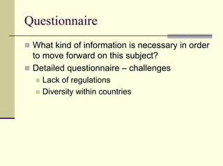 Questionnaire
 What kind of information is necessary in order
 to move forward on this subject?
 Detailed questionnaire – challenges
   Lack of regulations
   Diversity within countries
 