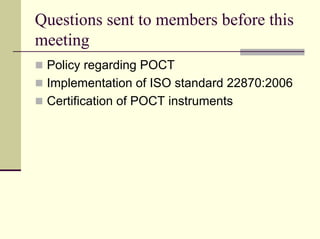 Questions sent to members before this
meeting
 Policy regarding POCT
 Implementation of ISO standard 22870:2006
 Certification of POCT instruments
 