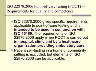 ISO 22870:2006 Point-of-care testing (POCT) --
Requirements for quality and competence

    ISO 22870:2006 gives specific requirements
    applicable to point-of-care testing and is
    intended to be used in conjunction with
    ISO 15189. The requirements of ISO
    22870:2006 apply when POCT is carried out
    in hospital, clinic and by a healthcare
    organization providing ambulatory care.
    Patient self-testing in a home or community
    setting is excluded, but elements of ISO
    22870:2006 can be applicable.
 
