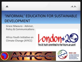 ‘INFORMAL’	
  EDUCATION	
  FOR	
  SUSTAINABLE	
  
DEVELOPMENT	
  
Grace	
  Mwaura	
  -­‐	
  Advisor,	
  
Policy	
  &	
  CommunicaHons	
  
	
  
Africa	
  Youth	
  IniHaHve	
  on	
  
Climate	
  Change	
  (AYICC)	
  
 