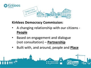 Click to edit Master title style
Kirklees Democracy Commission:
• A changing relationship with our citizens -
People
• Based on engagement and dialogue
(not consultation) – Partnership
• Built with, and around, people and Place
 