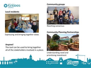 Click to edit Master title style
Expressing and bringing together views
Local residents
Community groups
Reaching consensus
Community Planning Partnerships
Understanding need and
prioritising investment
Anyone!
The tool can be used to bring together
all of the stakeholders involved in a place.
 