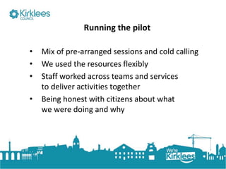 Click to edit Master title style
Running the pilot
• Mix of pre-arranged sessions and cold calling
• We used the resources flexibly
• Staff worked across teams and services
to deliver activities together
• Being honest with citizens about what
we were doing and why
 