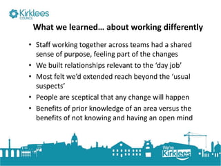 Click to edit Master title style
What we learned… about working differently
• Staff working together across teams had a shared
sense of purpose, feeling part of the changes
• We built relationships relevant to the ‘day job’
• Most felt we’d extended reach beyond the ‘usual
suspects’
• People are sceptical that any change will happen
• Benefits of prior knowledge of an area versus the
benefits of not knowing and having an open mind
 