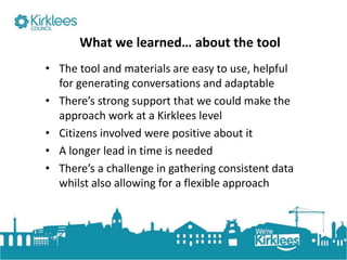 Click to edit Master title style
What we learned… about the tool
• The tool and materials are easy to use, helpful
for generating conversations and adaptable
• There’s strong support that we could make the
approach work at a Kirklees level
• Citizens involved were positive about it
• A longer lead in time is needed
• There’s a challenge in gathering consistent data
whilst also allowing for a flexible approach
 