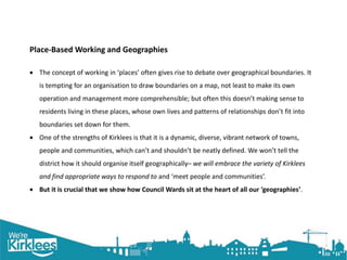 Click to edit Master title style
Place-Based Working and Geographies
 The concept of working in ‘places’ often gives rise to debate over geographical boundaries. It
is tempting for an organisation to draw boundaries on a map, not least to make its own
operation and management more comprehensible; but often this doesn’t making sense to
residents living in these places, whose own lives and patterns of relationships don’t fit into
boundaries set down for them.
 One of the strengths of Kirklees is that it is a dynamic, diverse, vibrant network of towns,
people and communities, which can’t and shouldn’t be neatly defined. We won’t tell the
district how it should organise itself geographically– we will embrace the variety of Kirklees
and find appropriate ways to respond to and ‘meet people and communities’.
 But it is crucial that we show how Council Wards sit at the heart of all our ‘geographies’.
 