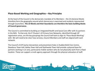 Click to edit Master title style
Place-Based Working and Geographies – Key Principles
At the heart of the Council is the democratic mandate of its Members – the 23 electoral Wards
therefore form the geography around which democracy is exercised and residents represented
through Councillors. The 23 Wards and their boundaries are therefore the basic building blocks
of Council governance.
The Council is committed to building an integrated Health and Social Care offer with its partners
in the NHS. To that end, the 9 ‘Clusters’ of Primary Care Networks, identified through GP
registration areas, are the key groupings the Council will look to align its ‘Place-Based Working’
with. We will need to be clear how services, Council Members and staff are aligned with each
network.
The Council’s 4 EIP (early intervention and prevention) Hubs in Huddersfield Civic Centre,
Dewsbury Town Hall, Batley Town Hall and Slaithwaite Town Hall provide a physical base for
partners working in an area, particularly mobile workers who do not physically work from a fixed
location. These can support a multi-agency approach through the physical colocation of staff.
 