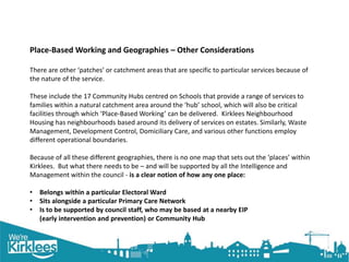 Click to edit Master title style
Place-Based Working and Geographies – Other Considerations
There are other ‘patches’ or catchment areas that are specific to particular services because of
the nature of the service.
These include the 17 Community Hubs centred on Schools that provide a range of services to
families within a natural catchment area around the ‘hub’ school, which will also be critical
facilities through which ‘Place-Based Working’ can be delivered. Kirklees Neighbourhood
Housing has neighbourhoods based around its delivery of services on estates. Similarly, Waste
Management, Development Control, Domiciliary Care, and various other functions employ
different operational boundaries.
Because of all these different geographies, there is no one map that sets out the ‘places’ within
Kirklees. But what there needs to be – and will be supported by all the Intelligence and
Management within the council - is a clear notion of how any one place:
• Belongs within a particular Electoral Ward
• Sits alongside a particular Primary Care Network
• Is to be supported by council staff, who may be based at a nearby EIP
(early intervention and prevention) or Community Hub
 