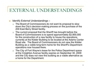 EXTERNAL UNDERSTANDINGS
 Identify External Understandings –
    The Board of Commissioners do not want its proposal to slow
    down the City’s decision-making process on the purchase of the
    200 East Berry Street facility.
    The current proposal that the Sheriff has brought before the
    Board of Commissioners is to spend approximately $2,900,000
    for the construction of a new facility to house the operations
    currently at the Kidder Building to be located at the Adams Center
    Road site. The Board of Commissioners do not view the Kidder
    Building as a viable long-term home for the Sheriff’s Department
    operations now housed there.
    The City of Fort Wayne’s lease for the Police Department space
    at the Creighton Avenue facility expires on September 30, 2009
    and the City does not view this building as a viable alternative as
    a home for the Department.

                                                                     10
 