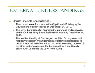 EXTERNAL UNDERSTANDINGS
 Identify External Understandings –
    The current lease for space in the City-County Building by the
    City from the County expires on December 31, 2010.
    The City’s bond issue for financing the purchase and renovation
    of the 200 East Berry Street facility must close by December 31,
    2009.
    That neither the City of Fort Wayne nor Allen County want their
    respective decision-making process regarding space issues to
    become intertwined with the internal decision-making process of
    the other unit of government to the extent that it significantly
    slows down or inhibits the other from acting.




                                                                       11
 