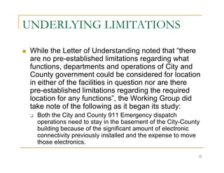 UNDERLYING LIMITATIONS

 While the Letter of Understanding noted that “there
 are no pre-established limitations regarding what
 functions, departments and operations of City and
 County government could be considered for location
 in either of the facilities in question nor are there
 pre-established limitations regarding the required
 location for any functions”, the Working Group did
 take note of the following as it began its study:
   Both the City and County 911 Emergency dispatch
   operations need to stay in the basement of the City-County
   building because of the significant amount of electronic
   connectivity previously installed and the expense to move
   those electronics.

                                                            12
 