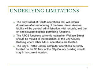 UNDERLYING LIMITATIONS

  The only Board of Health operations that will remain
  downtown after remodeling of the New Haven Avenue
  facility will be general administration, vital records, and the
  on-site sewage disposal permitting functions.
  The ATOS functions currently located on Wallace Street
  should be moved to the basement of the City-County
  Building where other ATOS operations are located.
  The City’s Traffic Control computer operations currently
  located on the 3rd floor of the City-County Building should
  stay in its current location.




                                                                    13
 