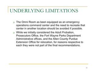 UNDERLYING LIMITATIONS

  The Omni Room as been equipped as an emergency
  operations command center and the need to recreate that
  center in another location should be avoided if possible.
  While we initially considered the Adult Probation,
  Prosecutors Office, the Fort Wayne Parks Department
  Administrative offices, and the Allen County Purdue
  Extension Office for relocation, for reasons respective to
  each they were not part of the final recommendations.




                                                               14
 