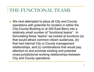 THE FUNCTIONAL TEAMS

 We next attempted to place all City and County
 operations with potential for location in either the
 City-County Building or at 200 East Berry into a
 relatively small number of “functional teams”. In
 formulating these “teams” we looked at functions (a)
 that would attract common citizen audiences, (b)
 that had internal City or County management
 relationships, and (c) combinations that would pay
 attention to and promote existing and potential
 cross-jurisdictional working relationships between
 City and County operations.

                                                    15
 