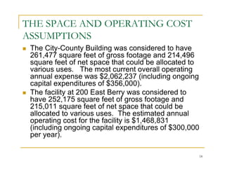 THE SPACE AND OPERATING COST
ASSUMPTIONS
 The City-County Building was considered to have
 261,477 square feet of gross footage and 214,496
 square feet of net space that could be allocated to
 various uses. The most current overall operating
 annual expense was $2,062,237 (including ongoing
 capital expenditures of $356,000).
 The facility at 200 East Berry was considered to
 have 252,175 square feet of gross footage and
 215,011 square feet of net space that could be
 allocated to various uses. The estimated annual
 operating cost for the facility is $1,468,831
 (including ongoing capital expenditures of $300,000
 per year).

                                                       18
 