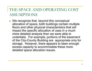 THE SPACE AND OPERATING COST
ASSUMPTIONS
 We recognize that, beyond this conceptual
 allocation of space, both buildings contain multiple
 floors and other physical characteristics that will
 impact the specific allocation of uses in a much
 more detailed analysis than we were able to
 undertake. For example, portions of the basement
 of the City-County Building are appropriate only for
 storage. However, there appears to been enough
 excess capacity to accommodate these more
 detailed space allocation issues.



                                                        19
 