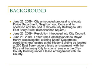 BACKGROUND
June 23, 2009 - City announced proposal to relocate
Police Department, Neighborhood Code and its
operation now housed in City-County Building to 200
East Berry Street (Renaissance Square).
June 23, 2009 - Resolution introduced into City Council.
June 29, 2009 - Letter from Commissioners to Mayor
Henry proposing that existing Sheriff Department
operations now located at the Kidder Building be located
at 200 East Berry under a lease arrangement with the
City and that many City functions remain in the City-
County Building under a lease arrangement with the
County.



                                                           2
 