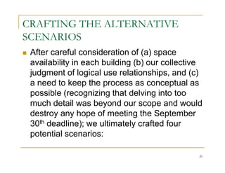 CRAFTING THE ALTERNATIVE
SCENARIOS
 After careful consideration of (a) space
 availability in each building (b) our collective
 judgment of logical use relationships, and (c)
 a need to keep the process as conceptual as
 possible (recognizing that delving into too
 much detail was beyond our scope and would
 destroy any hope of meeting the September
 30th deadline); we ultimately crafted four
 potential scenarios:

                                                20
 
