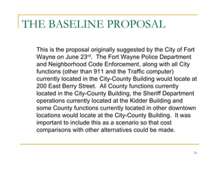 THE BASELINE PROPOSAL

  This is the proposal originally suggested by the City of Fort
  Wayne on June 23rd. The Fort Wayne Police Department
  and Neighborhood Code Enforcement, along with all City
  functions (other than 911 and the Traffic computer)
  currently located in the City-County Building would locate at
  200 East Berry Street. All County functions currently
  located in the City-County Building, the Sheriff Department
  operations currently located at the Kidder Building and
  some County functions currently located in other downtown
  locations would locate at the City-County Building. It was
  important to include this as a scenario so that cost
  comparisons with other alternatives could be made.


                                                             21
 